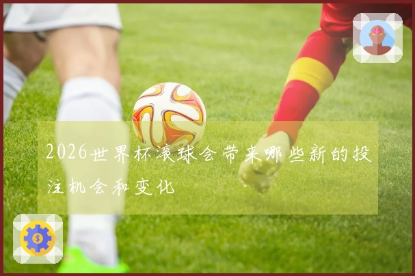 2026世界杯滚球会带来哪些新的投注机会和变化